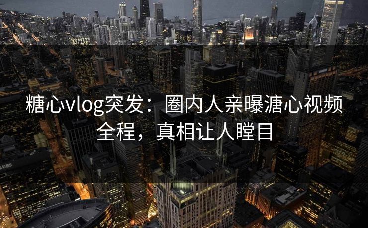 糖心vlog突发：圈内人亲曝溏心视频全程，真相让人瞠目