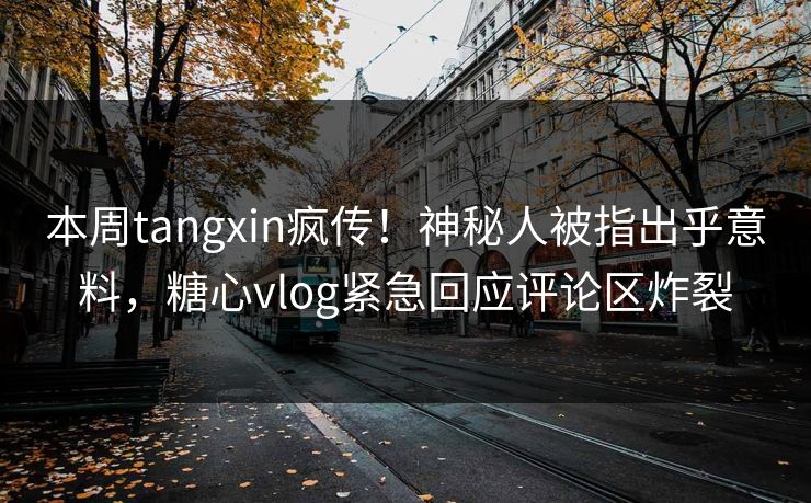 本周tangxin疯传！神秘人被指出乎意料，糖心vlog紧急回应评论区炸裂
