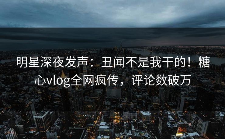明星深夜发声：丑闻不是我干的！糖心vlog全网疯传，评论数破万