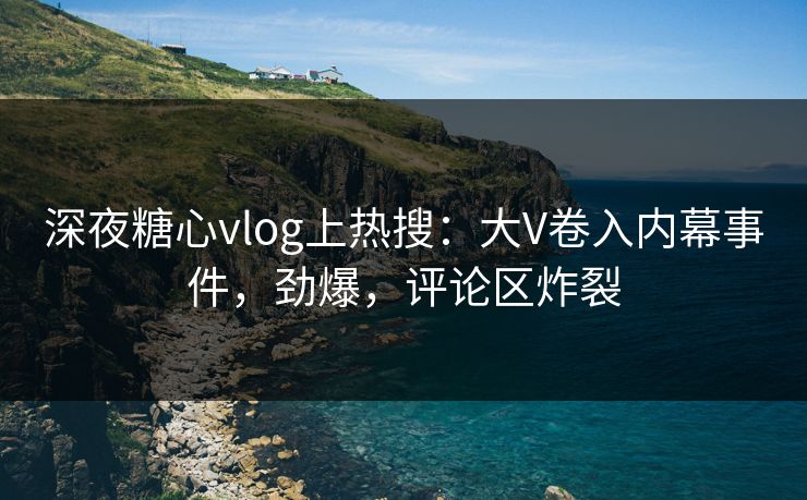 深夜糖心vlog上热搜：大V卷入内幕事件，劲爆，评论区炸裂