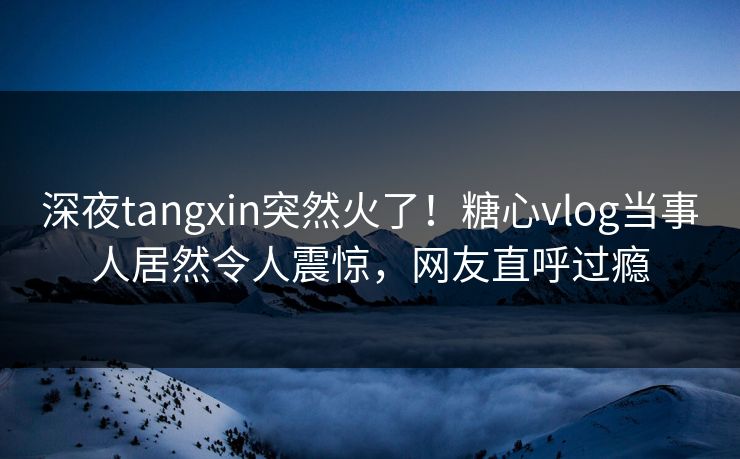 深夜tangxin突然火了！糖心vlog当事人居然令人震惊，网友直呼过瘾