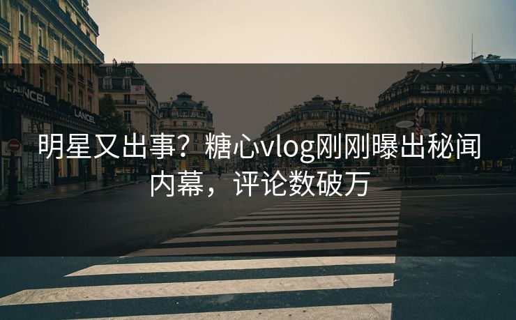 明星又出事？糖心vlog刚刚曝出秘闻内幕，评论数破万