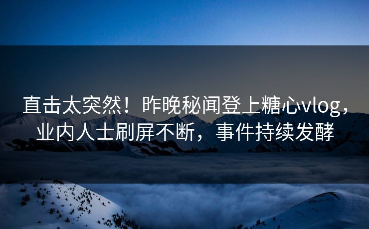 直击太突然！昨晚秘闻登上糖心vlog，业内人士刷屏不断，事件持续发酵