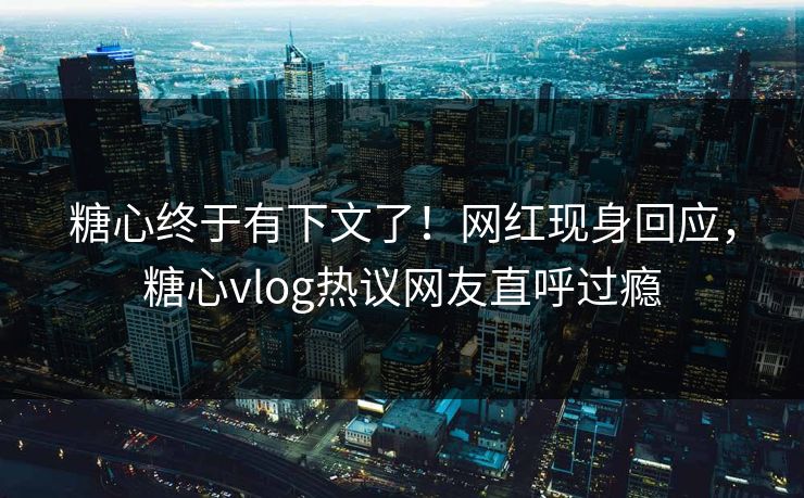 糖心终于有下文了！网红现身回应，糖心vlog热议网友直呼过瘾