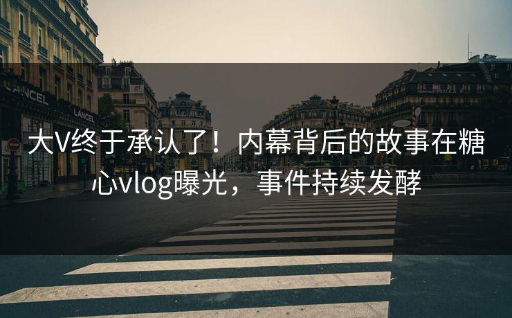 大V终于承认了！内幕背后的故事在糖心vlog曝光，事件持续发酵