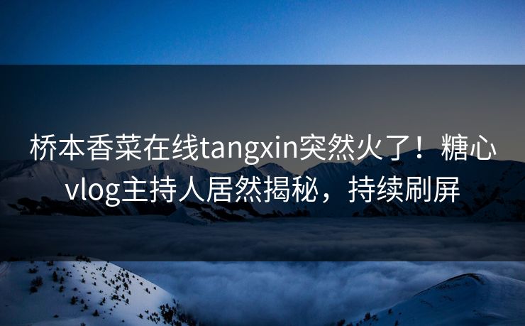 桥本香菜在线tangxin突然火了！糖心vlog主持人居然揭秘，持续刷屏