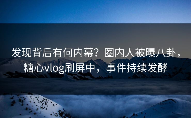 发现背后有何内幕？圈内人被曝八卦，糖心vlog刷屏中，事件持续发酵