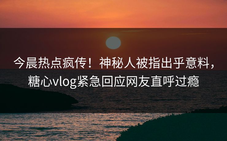 今晨热点疯传！神秘人被指出乎意料，糖心vlog紧急回应网友直呼过瘾