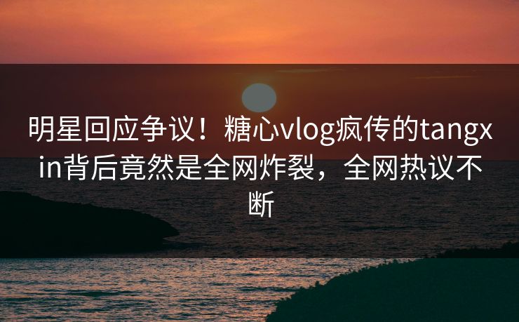 明星回应争议！糖心vlog疯传的tangxin背后竟然是全网炸裂，全网热议不断