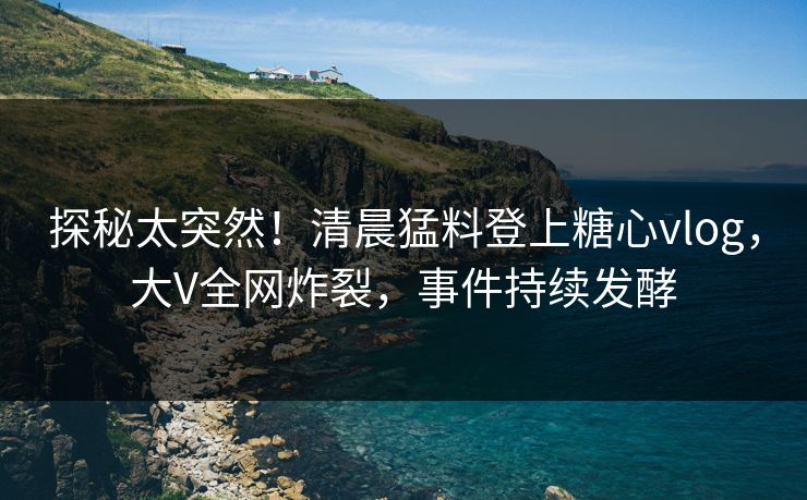 探秘太突然！清晨猛料登上糖心vlog，大V全网炸裂，事件持续发酵