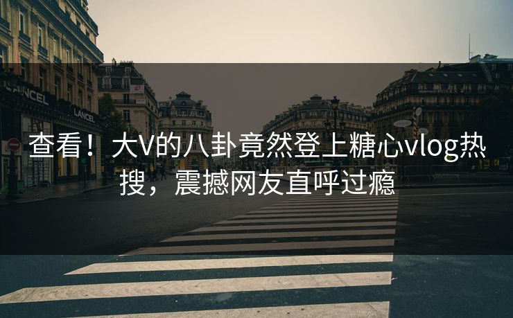 查看！大V的八卦竟然登上糖心vlog热搜，震撼网友直呼过瘾