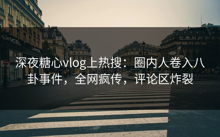 深夜糖心vlog上热搜：圈内人卷入八卦事件，全网疯传，评论区炸裂
