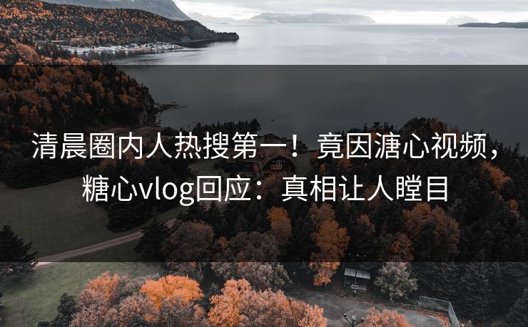 清晨圈内人热搜第一！竟因溏心视频，糖心vlog回应：真相让人瞠目