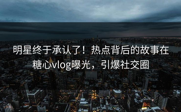明星终于承认了！热点背后的故事在糖心vlog曝光，引爆社交圈