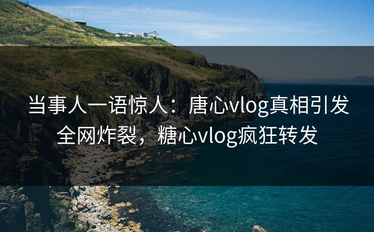 当事人一语惊人：唐心vlog真相引发全网炸裂，糖心vlog疯狂转发