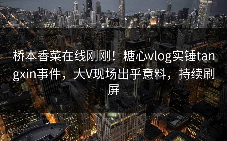 桥本香菜在线刚刚！糖心vlog实锤tangxin事件，大V现场出乎意料，持续刷屏