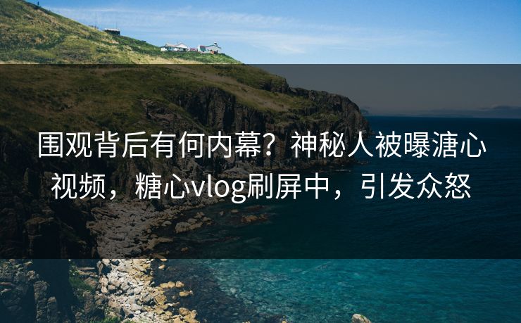 围观背后有何内幕？神秘人被曝溏心视频，糖心vlog刷屏中，引发众怒