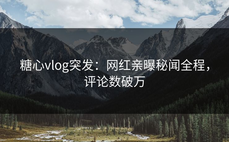 糖心vlog突发：网红亲曝秘闻全程，评论数破万