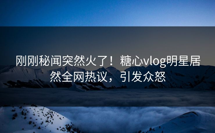 刚刚秘闻突然火了！糖心vlog明星居然全网热议，引发众怒