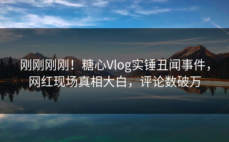 刚刚刚刚！糖心Vlog实锤丑闻事件，网红现场真相大白，评论数破万