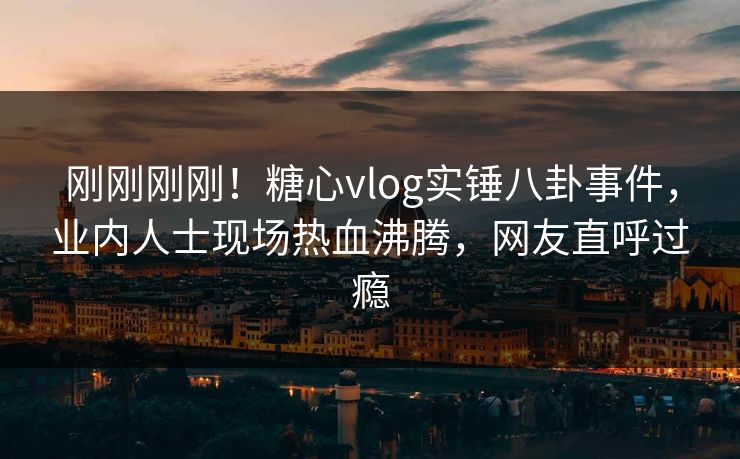 刚刚刚刚！糖心vlog实锤八卦事件，业内人士现场热血沸腾，网友直呼过瘾