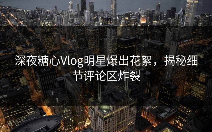 深夜糖心Vlog明星爆出花絮，揭秘细节评论区炸裂