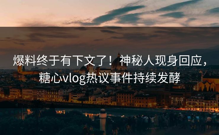 爆料终于有下文了！神秘人现身回应，糖心vlog热议事件持续发酵