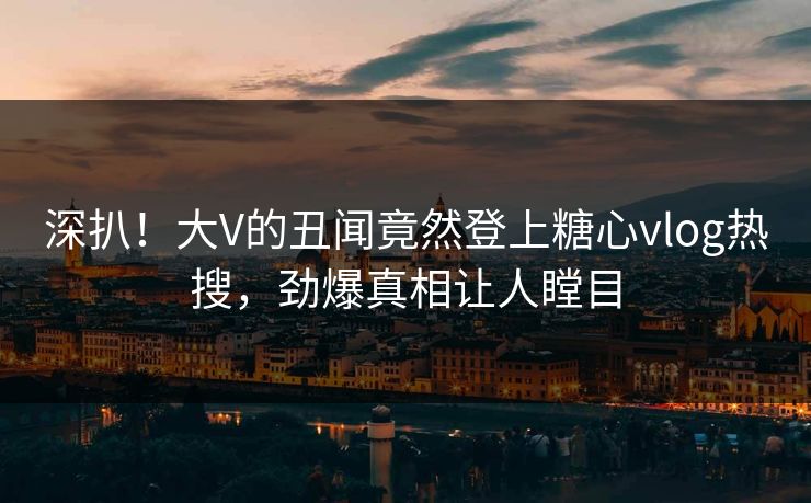 深扒！大V的丑闻竟然登上糖心vlog热搜，劲爆真相让人瞠目
