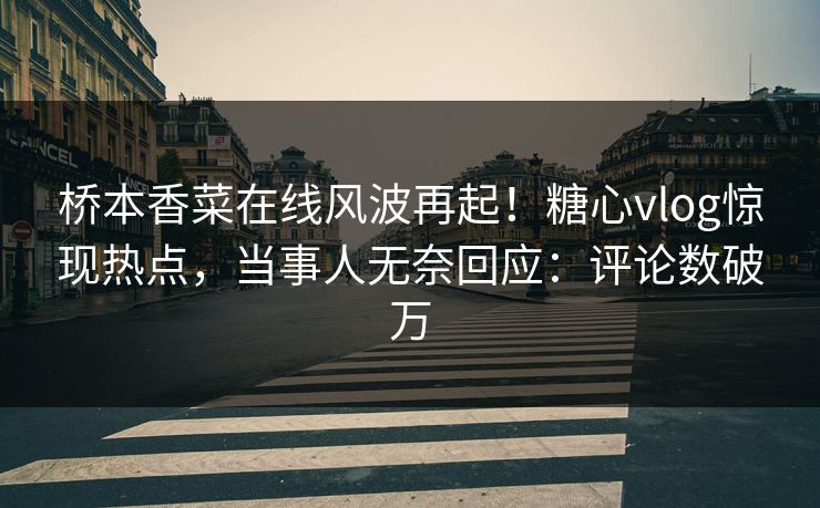 桥本香菜在线风波再起！糖心vlog惊现热点，当事人无奈回应：评论数破万