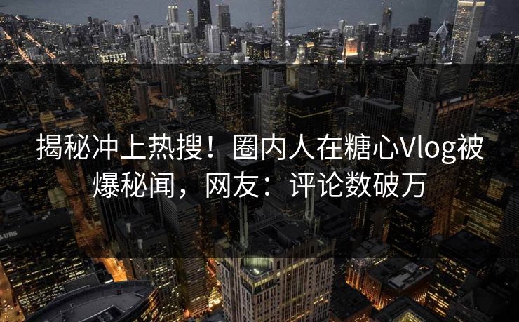 揭秘冲上热搜！圈内人在糖心Vlog被爆秘闻，网友：评论数破万