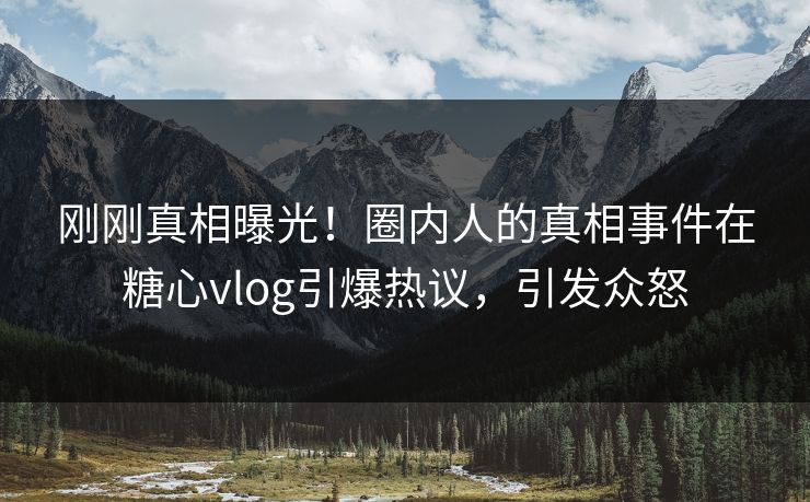 刚刚真相曝光！圈内人的真相事件在糖心vlog引爆热议，引发众怒