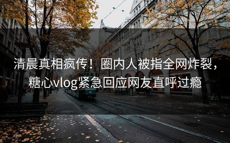 清晨真相疯传！圈内人被指全网炸裂，糖心vlog紧急回应网友直呼过瘾