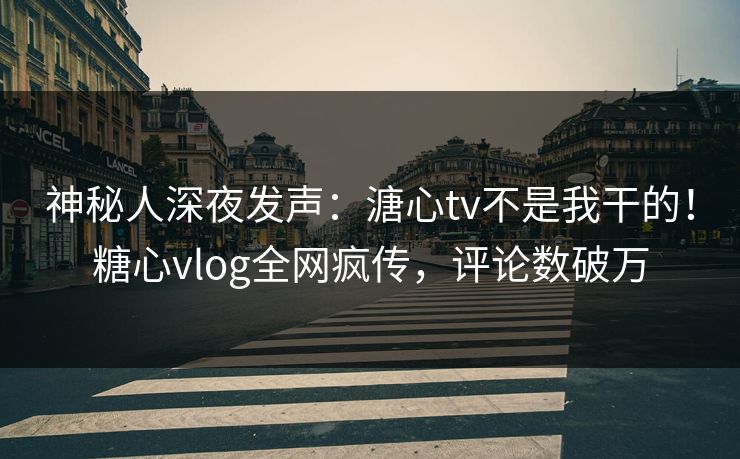 神秘人深夜发声：溏心tv不是我干的！糖心vlog全网疯传，评论数破万