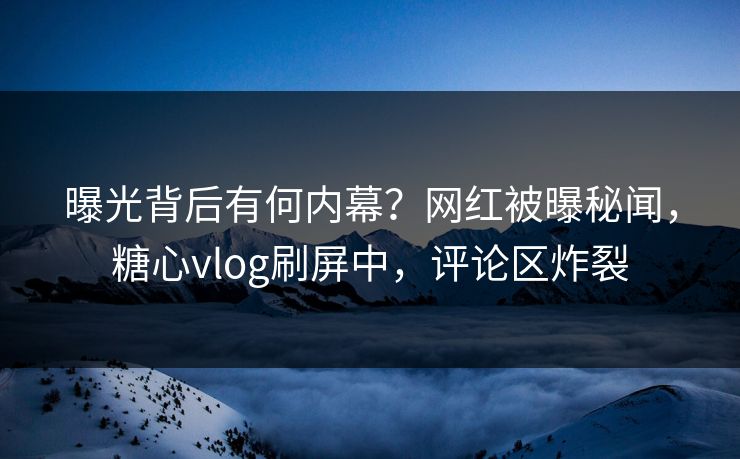 曝光背后有何内幕？网红被曝秘闻，糖心vlog刷屏中，评论区炸裂