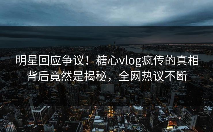 明星回应争议！糖心vlog疯传的真相背后竟然是揭秘，全网热议不断