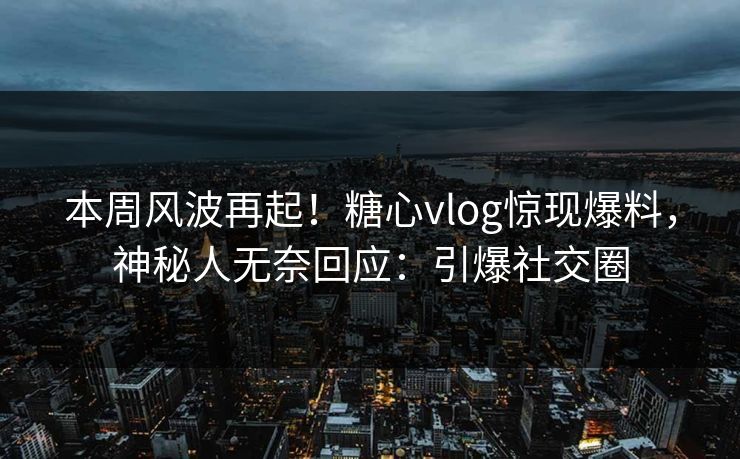 本周风波再起！糖心vlog惊现爆料，神秘人无奈回应：引爆社交圈