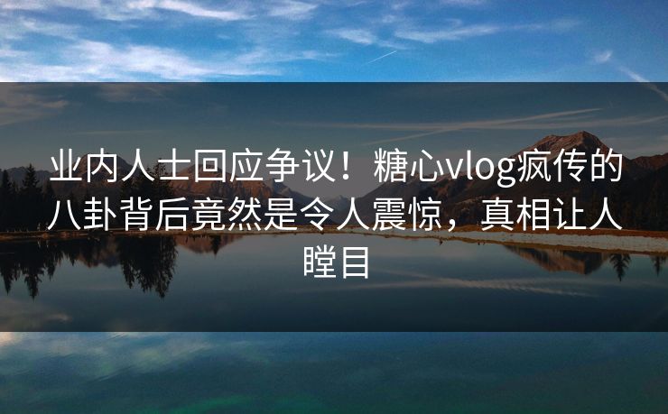 业内人士回应争议！糖心vlog疯传的八卦背后竟然是令人震惊，真相让人瞠目