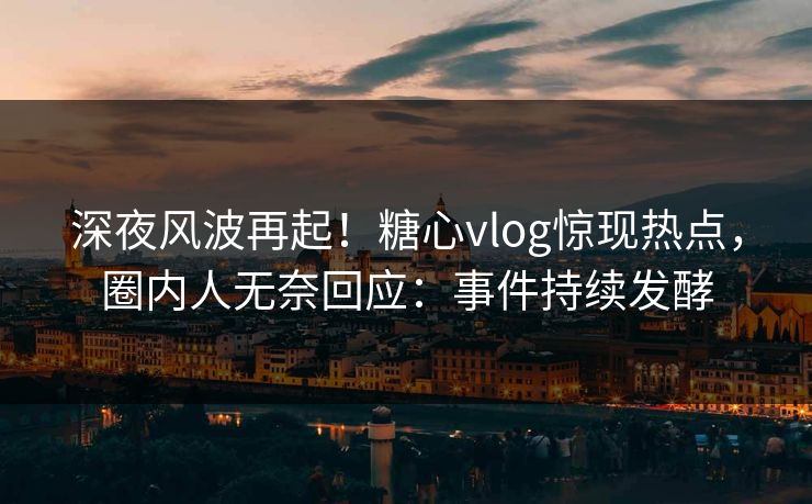 深夜风波再起！糖心vlog惊现热点，圈内人无奈回应：事件持续发酵