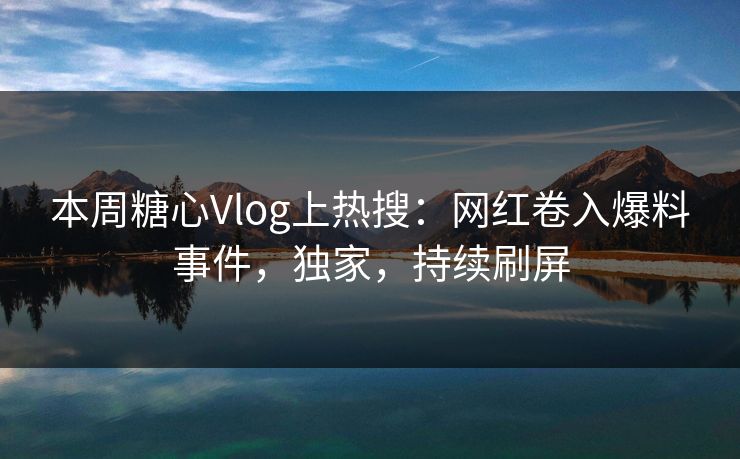 本周糖心Vlog上热搜：网红卷入爆料事件，独家，持续刷屏