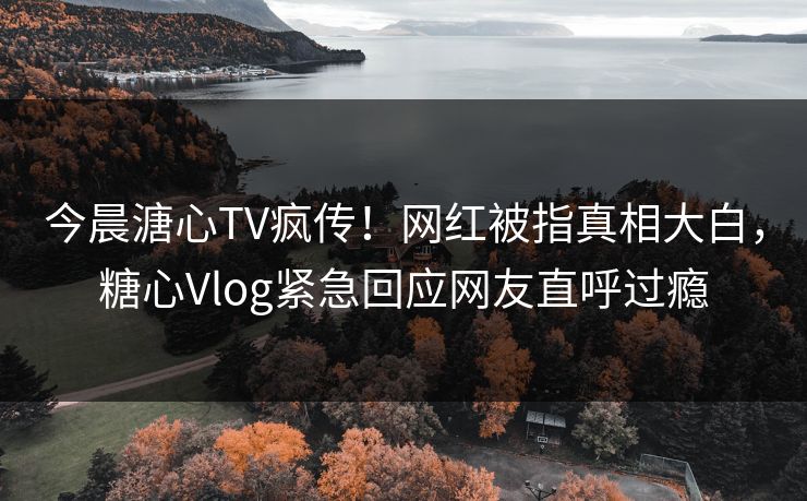 今晨溏心TV疯传！网红被指真相大白，糖心Vlog紧急回应网友直呼过瘾