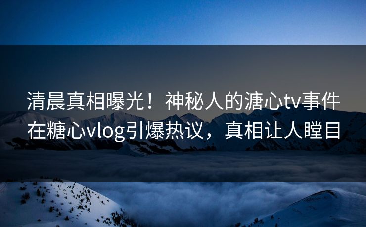 清晨真相曝光！神秘人的溏心tv事件在糖心vlog引爆热议，真相让人瞠目
