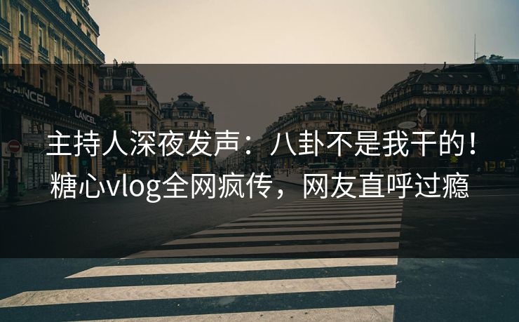 主持人深夜发声：八卦不是我干的！糖心vlog全网疯传，网友直呼过瘾