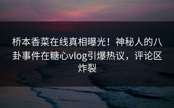 桥本香菜在线真相曝光！神秘人的八卦事件在糖心vlog引爆热议，评论区炸裂