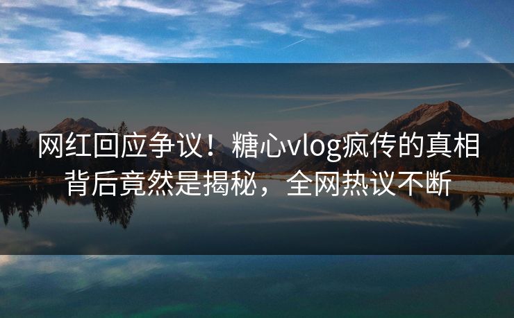 网红回应争议！糖心vlog疯传的真相背后竟然是揭秘，全网热议不断