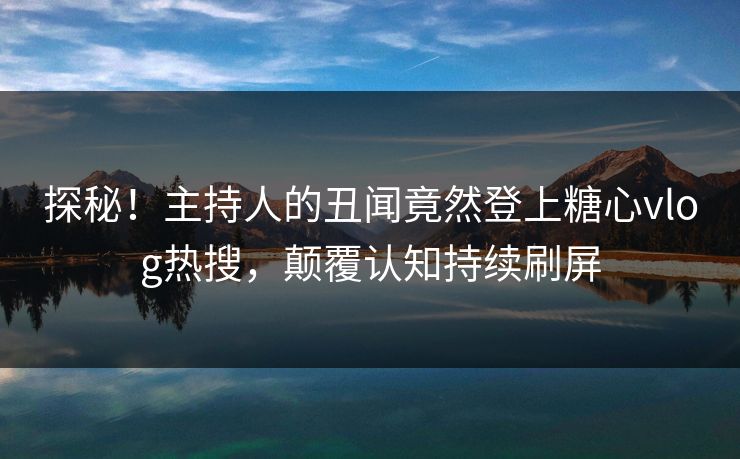 探秘！主持人的丑闻竟然登上糖心vlog热搜，颠覆认知持续刷屏