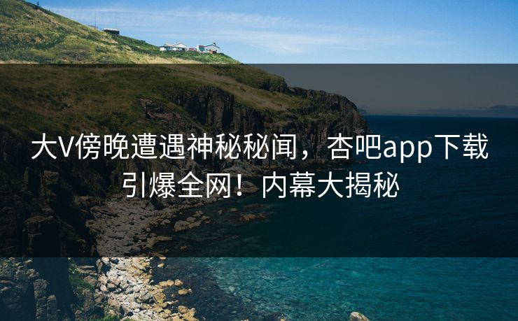 大V傍晚遭遇神秘秘闻，杏吧app下载引爆全网！内幕大揭秘