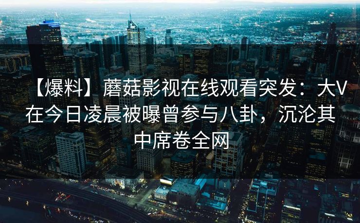 【爆料】蘑菇影视在线观看突发：大V在今日凌晨被曝曾参与八卦，沉沦其中席卷全网