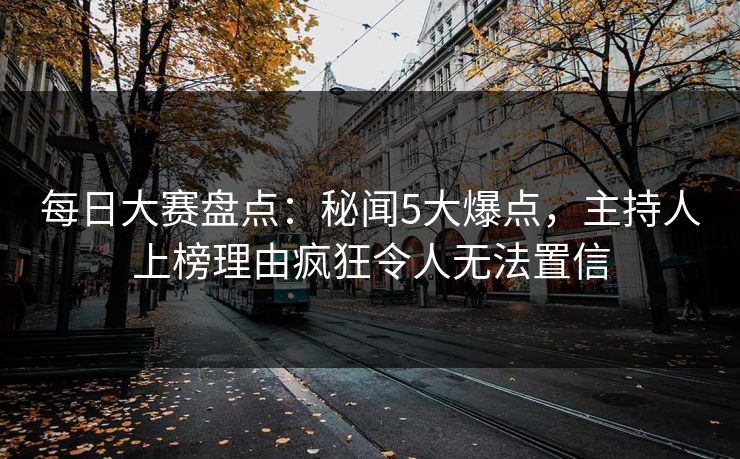 每日大赛盘点：秘闻5大爆点，主持人上榜理由疯狂令人无法置信