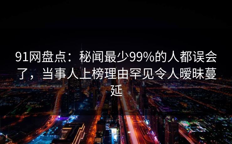 91网盘点：秘闻最少99%的人都误会了，当事人上榜理由罕见令人暧昧蔓延