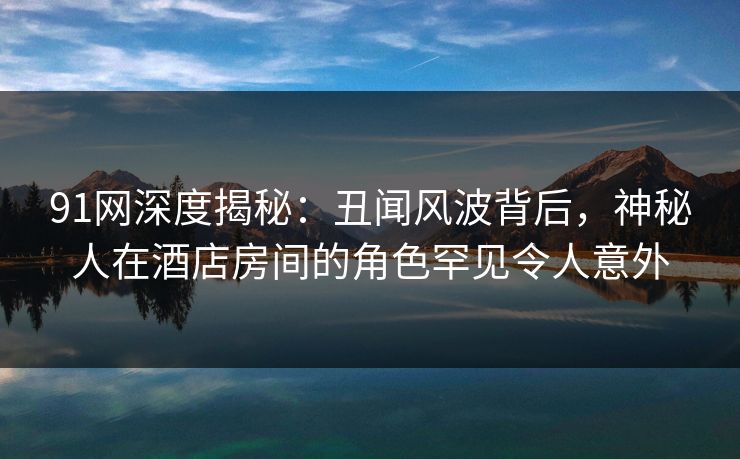91网深度揭秘：丑闻风波背后，神秘人在酒店房间的角色罕见令人意外